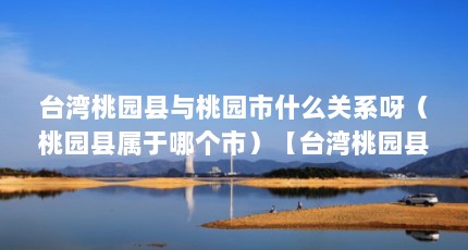 台湾桃园县与桃园市什么关系呀（桃园县属于哪个市）【台湾桃园县与桃园市什么关系呀】
