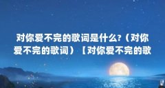 对你爱不完的歌词是什么?（对你爱不完的歌词）【对你爱不完的歌词是什么对