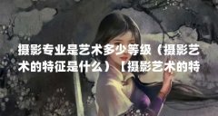 摄影专业是艺术多少等级(摄影艺术的特征是什么)【摄影艺术的特征是什么】