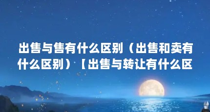 出售与售有什么区别（出售和卖有什么区别）【出售与转让有什么区别】
