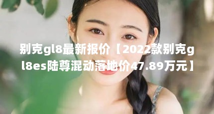 别克gl8最新报价【2022款别克gl8es陆尊混动落地价47.89万元】