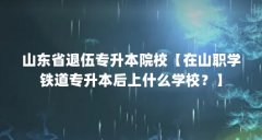 山东省退伍专升本院校【在山职学铁道专升本后上什么学校?】