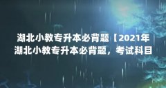 湖北小教专升本必背题【2021年湖北小教专升本必背题,考试科目(各招生院校