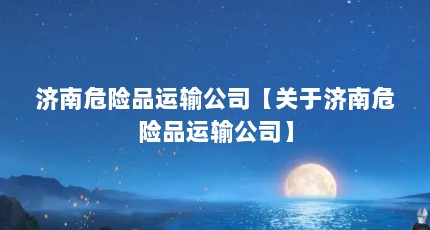 济南危险品运输公司【关于济南危险品运输公司】