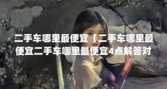 二手车哪里最便宜【二手车哪里最便宜二手车哪里最便宜4点解答对大家有用】