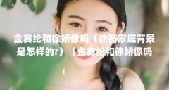 金赛纶和徐娇像吗(徐娇家庭背景是怎样的?)【金赛纶和徐娇像吗徐娇家庭背