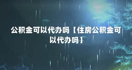 公积金可以代办吗【住房公积金可以代办吗】