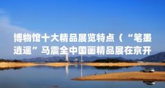 博物馆十大精品展览特点(“笔墨逍遥”马震全中国画精品展在京开幕)【“笔