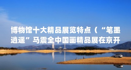 博物馆十大精品展览特点（“笔墨逍遥”马震全中国画精品展在京开幕）【“笔墨逍遥”马震全中国画精品展在京开幕】