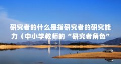 研究者的什么是指研究者的研究能力(中小学教师的“研究者角色”主要是指。