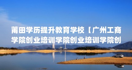 莆田学历提升教育学校【广州工商学院创业培训学院创业培训学院创业培训学院】