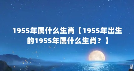 1955年属什么生肖【1955年出生的1955年属什么生肖？】