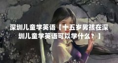 深圳儿童学英语【十五岁男孩在深圳儿童学英语可以学什么？】