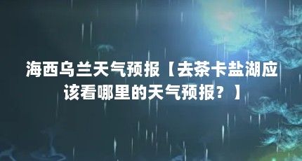 海西乌兰天气预报【去茶卡盐湖应该看哪里的天气预报？】