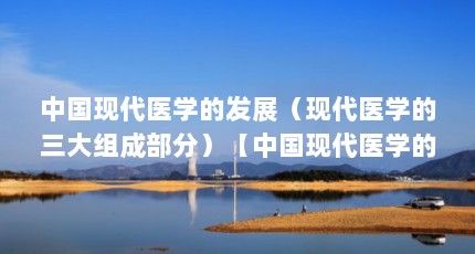 中国现代医学的发展（现代医学的三大组成部分）【中国现代医学的三大组成部分现代医学的三大组成部分】