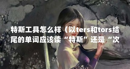 特斯工具怎么样（以ters和tors结尾的单词应该读“特斯”还是“次”音?）【以ters和tors结尾的单词应该读“特斯”还是“次”音？】