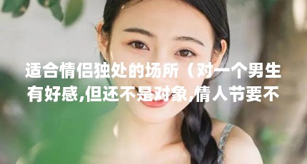 适合情侣独处的场所（对一个男生有好感,但还不是对象,情人节要不要送他礼物呢?）【么么哒手工坊之情人节送什么礼物】