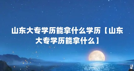 山东大专学历能拿什么学历【山东大专学历能拿什么】