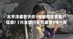 太平洋盛世天伦1号如何变更客户信息?（兴业银行安邦盛世1号一年可退保金吗