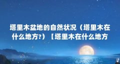 塔里木盆地的自然状况(塔里木在什么地方?)【塔里木在什么地方?塔里木位