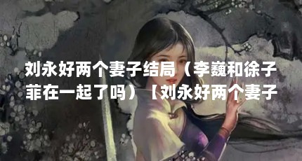 刘永好两个妻子结局（李巍和徐子菲在一起了吗）【刘永好两个妻子结局李巍和徐子菲在一起了吗】