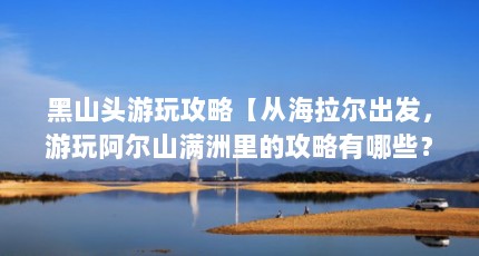 黑山头游玩攻略【从海拉尔出发，游玩阿尔山满洲里的攻略有哪些？】