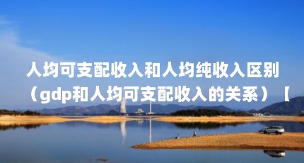 人均可支配收入和人均纯收入区别（gdp和人均可支配收入的关系）【人均可支配收入与人均可支配收入与人均收入有什么区别】
