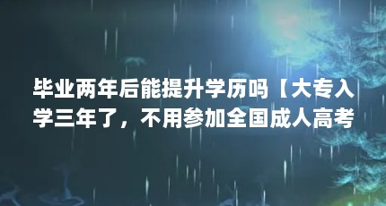 毕业两年后能提升学历吗【大专入学三年了，不用参加全国成人高考，但是可以提升学历吗？】