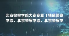 北京警察学院大专专业【铁道警察学院、北京警察学院、北京警察学院大专专业