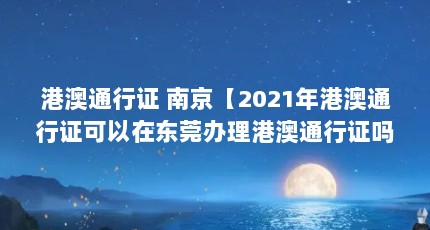 港澳通行证 南京【2021年港澳通行证可以在东莞办理港澳通行证吗】