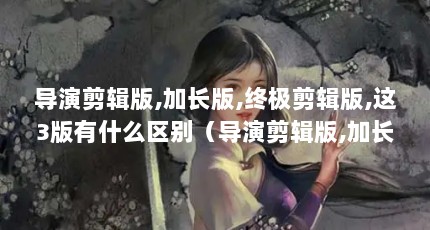 导演剪辑版,加长版,终极剪辑版,这3版有什么区别（导演剪辑版,加长版,终极剪辑版,这3版有什么区别）【导演剪辑版,加长版,这3版有什么区别】