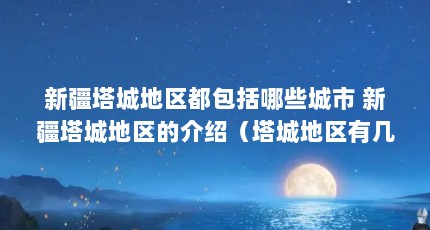 新疆塔城地区都包括哪些城市 新疆塔城地区的介绍（塔城地区有几个县几个市）【新疆塔城地区包括哪些城市新疆塔城地区的详细介绍】