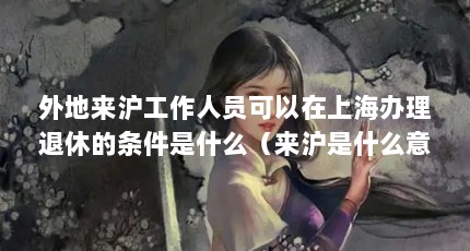 外地来沪工作人员可以在上海办理退休的条件是什么（来沪是什么意思?）【“来沪返沪人员服务”小程序】