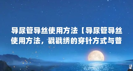 导尿管导丝使用方法【导尿管导丝使用方法，戳戳绣的穿针方式与普通绣针不同】
