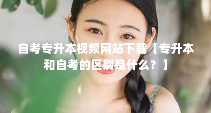 自考专升本视频网站下载【专升本和自考的区别是什么？】