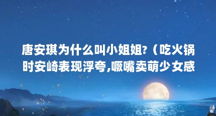 唐安琪为什么叫小姐姐?（吃火锅时安崎表现浮夸,噘嘴卖萌少女感爆棚,是受虞书欣的影响吗...）【snh48唐安琪小姐姐吃火锅时安崎表现有其独到之处】