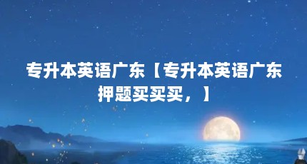 专升本英语广东【专升本英语广东押题买买买，】