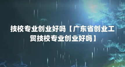 技校专业创业好吗【广东省创业工贸技校专业创业好吗】