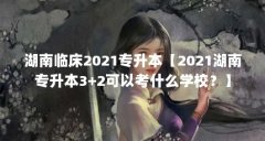湖南临床2021专升本【2021湖南专升本3+2可以考什么学校?】