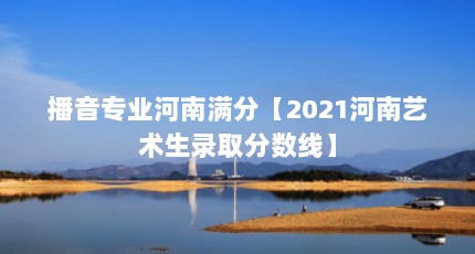 播音专业河南满分【2021河南艺术生录取分数线】
