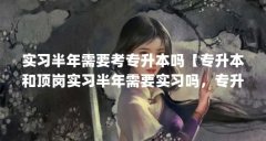 实习半年需要考专升本吗【专升本和顶岗实习半年需要实习吗，专升本和顶岗实