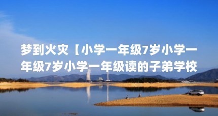 梦到火灾【小学一年级7岁小学一年级7岁小学一年级读的子弟学校】
