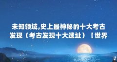 未知领域,史上最神秘的十大考古发现（考古发现十大