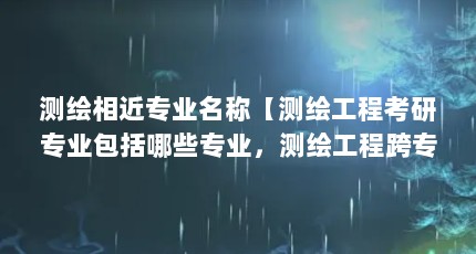 测绘相近专业名称【测绘工程考研专业包括哪些专业，测绘工程跨专业考研一般可以跨考】