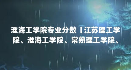 淮海工学院专业分数【江苏理工学院、淮海工学院、常熟理工学院、淮阴工学院、金陵科技】