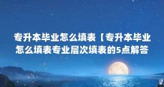 专升本毕业怎么填表【专升本毕业怎么填表专业层次填表的5点解答,自考专业