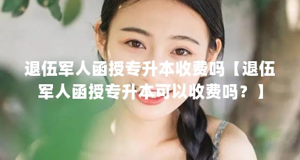 退伍军人函授专升本收费吗【退伍军人函授专升本可以收费吗？】