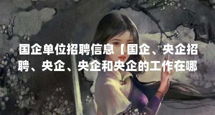 国企单位招聘信息【国企、央企招聘、央企、央企和央企的工作在哪儿找】