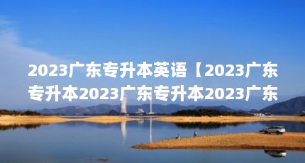 2023广东专升本英语【2023广东专升本2023广东专升本2023广东专升本招生简章】