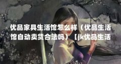 优品家具生活馆怎么样(优品生活馆自动卖货合法吗)【jk优品生活馆赚钱是真